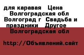 для каравая › Цена ­ 300 - Волгоградская обл., Волгоград г. Свадьба и праздники » Другое   . Волгоградская обл.